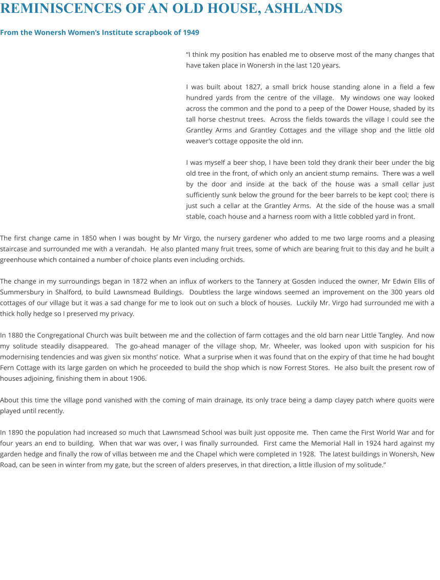 REMINISCENCES OF AN OLD HOUSE, ASHLANDS  From the Wonersh Women’s Institute scrapbook of 1949  “I think my position has enabled me to observe most of the many changes that have taken place in Wonersh in the last 120 years.  I was built about 1827, a small brick house standing alone in a field a few hundred yards from the centre of the village.  My windows one way looked across the common and the pond to a peep of the Dower House, shaded by its tall horse chestnut trees.  Across the fields towards the village I could see the Grantley Arms and Grantley Cottages and the village shop and the little old weaver’s cottage opposite the old inn.  I was myself a beer shop, I have been told they drank their beer under the big old tree in the front, of which only an ancient stump remains.  There was a well by the door and inside at the back of the house was a small cellar just sufficiently sunk below the ground for the beer barrels to be kept cool; there is just such a cellar at the Grantley Arms.  At the side of the house was a small stable, coach house and a harness room with a little cobbled yard in front.  The first change came in 1850 when I was bought by Mr Virgo, the nursery gardener who added to me two large rooms and a pleasing staircase and surrounded me with a verandah.  He also planted many fruit trees, some of which are bearing fruit to this day and he built a greenhouse which contained a number of choice plants even including orchids.  The change in my surroundings began in 1872 when an influx of workers to the Tannery at Gosden induced the owner, Mr Edwin Ellis of Summersbury in Shalford, to build Lawnsmead Buildings.  Doubtless the large windows seemed an improvement on the 300 years old cottages of our village but it was a sad change for me to look out on such a block of houses.  Luckily Mr. Virgo had surrounded me with a thick holly hedge so I preserved my privacy.  In 1880 the Congregational Church was built between me and the collection of farm cottages and the old barn near Little Tangley.  And now my solitude steadily disappeared.  The go-ahead manager of the village shop, Mr. Wheeler, was looked upon with suspicion for his modernising tendencies and was given six months’ notice.  What a surprise when it was found that on the expiry of that time he had bought Fern Cottage with its large garden on which he proceeded to build the shop which is now Forrest Stores.  He also built the present row of houses adjoining, finishing them in about 1906.  About this time the village pond vanished with the coming of main drainage, its only trace being a damp clayey patch where quoits were played until recently.  In 1890 the population had increased so much that Lawnsmead School was built just opposite me.  Then came the First World War and for four years an end to building.  When that war was over, I was finally surrounded.  First came the Memorial Hall in 1924 hard against my garden hedge and finally the row of villas between me and the Chapel which were completed in 1928.  The latest buildings in Wonersh, New Road, can be seen in winter from my gate, but the screen of alders preserves, in that direction, a little illusion of my solitude.”